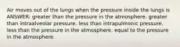 Air moves out of the lungs when the pressure inside the lungs is ANSWER: greater than the pressure in the atmosphere. greater than intraalveolar pressure. less than intrapulmonic pressure. less than the pressure in the atmosphere. equal to the pressure in the atmosphere.