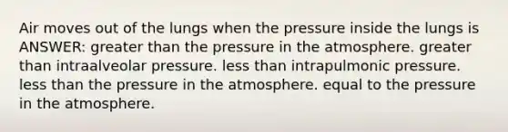 Air moves out of the lungs when the pressure inside the lungs is ANSWER: greater than the pressure in the atmosphere. greater than intraalveolar pressure. less than intrapulmonic pressure. less than the pressure in the atmosphere. equal to the pressure in the atmosphere.