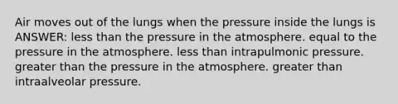 Air moves out of the lungs when the pressure inside the lungs is ANSWER: less than the pressure in the atmosphere. equal to the pressure in the atmosphere. less than intrapulmonic pressure. greater than the pressure in the atmosphere. greater than intraalveolar pressure.