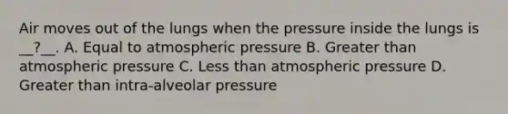 Air moves out of the lungs when the pressure inside the lungs is __?__. A. Equal to atmospheric pressure B. Greater than atmospheric pressure C. Less than atmospheric pressure D. Greater than intra-alveolar pressure