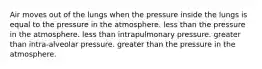 Air moves out of the lungs when the pressure inside the lungs is equal to the pressure in the atmosphere. less than the pressure in the atmosphere. less than intrapulmonary pressure. greater than intra-alveolar pressure. greater than the pressure in the atmosphere.