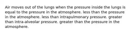 Air moves out of the lungs when the pressure inside the lungs is equal to the pressure in the atmosphere. less than the pressure in the atmosphere. less than intrapulmonary pressure. greater than intra-alveolar pressure. greater than the pressure in the atmosphere.