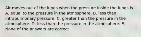 Air moves out of the lungs when the pressure inside the lungs is A. equal to the <a href='https://www.questionai.com/knowledge/kK86ly8sD0-pressure-in-the-atmosphere' class='anchor-knowledge'>pressure in the atmosphere</a>. B. <a href='https://www.questionai.com/knowledge/k7BtlYpAMX-less-than' class='anchor-knowledge'>less than</a> intrapulmonary pressure. C. <a href='https://www.questionai.com/knowledge/ktgHnBD4o3-greater-than' class='anchor-knowledge'>greater than</a> the pressure in the atmosphere. D. less than the pressure in the atmosphere. E. None of the answers are correct