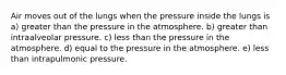 Air moves out of the lungs when the pressure inside the lungs is a) greater than the pressure in the atmosphere. b) greater than intraalveolar pressure. c) less than the pressure in the atmosphere. d) equal to the pressure in the atmosphere. e) less than intrapulmonic pressure.