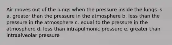 Air moves out of the lungs when the pressure inside the lungs is a. greater than the pressure in the atmosphere b. less than the pressure in the atmosphere c. equal to the pressure in the atmosphere d. less than intrapulmonic pressure e. greater than intraalveolar pressure