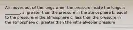 Air moves out of the lungs when the pressure inside the lungs is ________. a. greater than the pressure in the atmosphere b. equal to the pressure in the atmosphere c. less than the pressure in the atmosphere d. greater than the intra-alveolar pressure