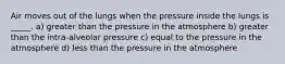 Air moves out of the lungs when the pressure inside the lungs is _____. a) greater than the pressure in the atmosphere b) greater than the intra-alveolar pressure c) equal to the pressure in the atmosphere d) less than the pressure in the atmosphere