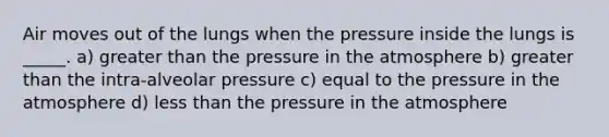 Air moves out of the lungs when the pressure inside the lungs is _____. a) <a href='https://www.questionai.com/knowledge/ktgHnBD4o3-greater-than' class='anchor-knowledge'>greater than</a> the <a href='https://www.questionai.com/knowledge/kK86ly8sD0-pressure-in-the-atmosphere' class='anchor-knowledge'>pressure in the atmosphere</a> b) greater than the intra-alveolar pressure c) equal to the pressure in the atmosphere d) <a href='https://www.questionai.com/knowledge/k7BtlYpAMX-less-than' class='anchor-knowledge'>less than</a> the pressure in the atmosphere