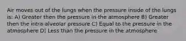 Air moves out of the lungs when the pressure inside of the lungs is: A) Greater then the pressure in the atmosphere B) Greater then the intra-alveolar pressure C) Equal to the pressure in the atmosphere D) Less than the pressure in the atmosphere