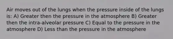 Air moves out of the lungs when the pressure inside of the lungs is: A) Greater then the pressure in the atmosphere B) Greater then the intra-alveolar pressure C) Equal to the pressure in the atmosphere D) Less than the pressure in the atmosphere