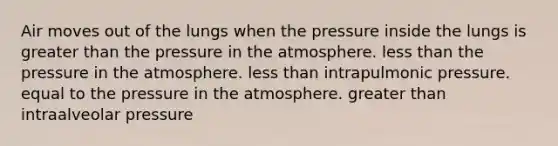 Air moves out of the lungs when the pressure inside the lungs is greater than the pressure in the atmosphere. less than the pressure in the atmosphere. less than intrapulmonic pressure. equal to the pressure in the atmosphere. greater than intraalveolar pressure