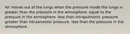 Air moves out of the lungs when the pressure inside the lungs is greater than the pressure in the atmosphere. equal to the pressure in the atmosphere. less than intrapulmonic pressure. greater than intraalveolar pressure. less than the pressure in the atmosphere.