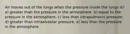 Air moves out of the lungs when the pressure inside the lungs is? a) greater than the pressure in the atmosphere. b) equal to the pressure in the atmosphere. c) less than intrapulmonic pressure. d) greater than intraalveolar pressure. e) less than the pressure in the atmosphere