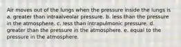 Air moves out of the lungs when the pressure inside the lungs is a. greater than intraalveolar pressure. b. less than the pressure in the atmosphere. c. less than intrapulmonic pressure. d. greater than the pressure in the atmosphere. e. equal to the pressure in the atmosphere.