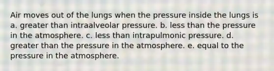 Air moves out of the lungs when the pressure inside the lungs is a. greater than intraalveolar pressure. b. less than the pressure in the atmosphere. c. less than intrapulmonic pressure. d. greater than the pressure in the atmosphere. e. equal to the pressure in the atmosphere.