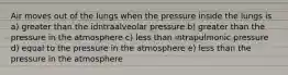 Air moves out of the lungs when the pressure inside the lungs is a) greater than the idntraalveolar pressure b) greater than the pressure in the atmosphere c) less than intrapulmonic pressure d) equal to the pressure in the atmosphere e) less than the pressure in the atmosphere