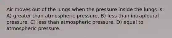 Air moves out of the lungs when the pressure inside the lungs is: A) greater than atmospheric pressure. B) less than intrapleural pressure. C) less than atmospheric pressure. D) equal to atmospheric pressure.