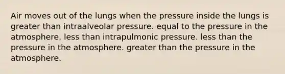 Air moves out of the lungs when the pressure inside the lungs is <a href='https://www.questionai.com/knowledge/ktgHnBD4o3-greater-than' class='anchor-knowledge'>greater than</a> intraalveolar pressure. equal to the <a href='https://www.questionai.com/knowledge/kK86ly8sD0-pressure-in-the-atmosphere' class='anchor-knowledge'>pressure in the atmosphere</a>. <a href='https://www.questionai.com/knowledge/k7BtlYpAMX-less-than' class='anchor-knowledge'>less than</a> intrapulmonic pressure. less than the pressure in the atmosphere. greater than the pressure in the atmosphere.