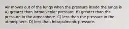 Air moves out of the lungs when the pressure inside the lungs is A) greater than intraalveolar pressure. B) greater than the pressure in the atmosphere. C) less than the pressure in the atmosphere. D) less than intrapulmonic pressure.