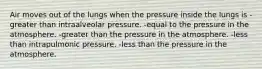 Air moves out of the lungs when the pressure inside the lungs is -greater than intraalveolar pressure. -equal to the pressure in the atmosphere. -greater than the pressure in the atmosphere. -less than intrapulmonic pressure. -less than the pressure in the atmosphere.