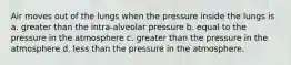 Air moves out of the lungs when the pressure inside the lungs is a. greater than the intra-alveolar pressure b. equal to the pressure in the atmosphere c. greater than the pressure in the atmosphere d. less than the pressure in the atmosphere.