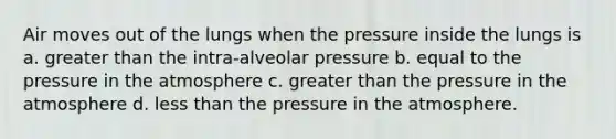 Air moves out of the lungs when the pressure inside the lungs is a. greater than the intra-alveolar pressure b. equal to the pressure in the atmosphere c. greater than the pressure in the atmosphere d. less than the pressure in the atmosphere.