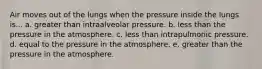 Air moves out of the lungs when the pressure inside the lungs is... a. greater than intraalveolar pressure. b. less than the pressure in the atmosphere. c. less than intrapulmonic pressure. d. equal to the pressure in the atmosphere. e. greater than the pressure in the atmosphere.