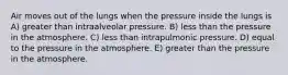 Air moves out of the lungs when the pressure inside the lungs is A) greater than intraalveolar pressure. B) less than the pressure in the atmosphere. C) less than intrapulmonic pressure. D) equal to the pressure in the atmosphere. E) greater than the pressure in the atmosphere.