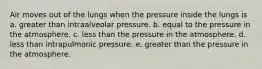 Air moves out of the lungs when the pressure inside the lungs is a. greater than intraalveolar pressure. b. equal to the pressure in the atmosphere. c. less than the pressure in the atmosphere. d. less than intrapulmonic pressure. e. greater than the pressure in the atmosphere.