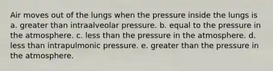 Air moves out of the lungs when the pressure inside the lungs is a. greater than intraalveolar pressure. b. equal to the pressure in the atmosphere. c. less than the pressure in the atmosphere. d. less than intrapulmonic pressure. e. greater than the pressure in the atmosphere.