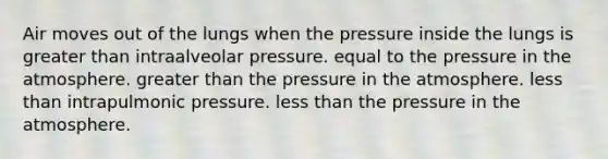 Air moves out of the lungs when the pressure inside the lungs is greater than intraalveolar pressure. equal to the pressure in the atmosphere. greater than the pressure in the atmosphere. less than intrapulmonic pressure. less than the pressure in the atmosphere.