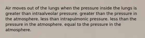 Air moves out of the lungs when the pressure inside the lungs is greater than intraalveolar pressure. greater than the pressure in the atmosphere. less than intrapulmonic pressure. less than the pressure in the atmosphere. equal to the pressure in the atmosphere.