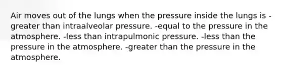 Air moves out of the lungs when the pressure inside the lungs is -greater than intraalveolar pressure. -equal to the pressure in the atmosphere. -less than intrapulmonic pressure. -less than the pressure in the atmosphere. -greater than the pressure in the atmosphere.