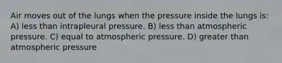 Air moves out of the lungs when the pressure inside the lungs is: A) <a href='https://www.questionai.com/knowledge/k7BtlYpAMX-less-than' class='anchor-knowledge'>less than</a> intrapleural pressure. B) less than atmospheric pressure. C) equal to atmospheric pressure. D) greater than atmospheric pressure