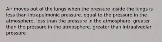 Air moves out of the lungs when the pressure inside the lungs is less than intrapulmonic pressure. equal to the pressure in the atmosphere. less than the pressure in the atmosphere. greater than the pressure in the atmosphere. greater than intraalveolar pressure