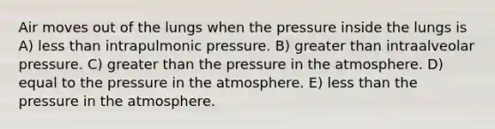 Air moves out of the lungs when the pressure inside the lungs is A) less than intrapulmonic pressure. B) greater than intraalveolar pressure. C) greater than the pressure in the atmosphere. D) equal to the pressure in the atmosphere. E) less than the pressure in the atmosphere.