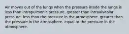 Air moves out of the lungs when the pressure inside the lungs is less than intrapulmonic pressure. greater than intraalveolar pressure. less than the pressure in the atmosphere. greater than the pressure in the atmosphere. equal to the pressure in the atmosphere.