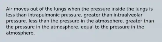 Air moves out of the lungs when the pressure inside the lungs is <a href='https://www.questionai.com/knowledge/k7BtlYpAMX-less-than' class='anchor-knowledge'>less than</a> intrapulmonic pressure. <a href='https://www.questionai.com/knowledge/ktgHnBD4o3-greater-than' class='anchor-knowledge'>greater than</a> intraalveolar pressure. less than the <a href='https://www.questionai.com/knowledge/kK86ly8sD0-pressure-in-the-atmosphere' class='anchor-knowledge'>pressure in the atmosphere</a>. greater than the pressure in the atmosphere. equal to the pressure in the atmosphere.