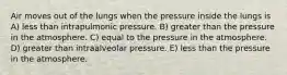 Air moves out of the lungs when the pressure inside the lungs is A) less than intrapulmonic pressure. B) greater than the pressure in the atmosphere. C) equal to the pressure in the atmosphere. D) greater than intraalveolar pressure. E) less than the pressure in the atmosphere.