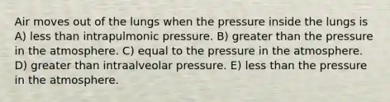 Air moves out of the lungs when the pressure inside the lungs is A) less than intrapulmonic pressure. B) greater than the pressure in the atmosphere. C) equal to the pressure in the atmosphere. D) greater than intraalveolar pressure. E) less than the pressure in the atmosphere.