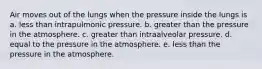 Air moves out of the lungs when the pressure inside the lungs is a. less than intrapulmonic pressure. b. greater than the pressure in the atmosphere. c. greater than intraalveolar pressure. d. equal to the pressure in the atmosphere. e. less than the pressure in the atmosphere.