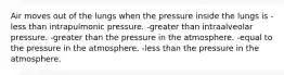 Air moves out of the lungs when the pressure inside the lungs is -less than intrapulmonic pressure. -greater than intraalveolar pressure. -greater than the pressure in the atmosphere. -equal to the pressure in the atmosphere. -less than the pressure in the atmosphere.