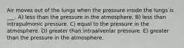 Air moves out of the lungs when the pressure inside the lungs is ___. A) less than the pressure in the atmosphere. B) less than intrapulmonic pressure. C) equal to the pressure in the atmosphere. D) greater than intraalveolar pressure. E) greater than the pressure in the atmosphere.