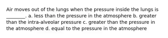 Air moves out of the lungs when the pressure inside the lungs is ________. a. <a href='https://www.questionai.com/knowledge/k7BtlYpAMX-less-than' class='anchor-knowledge'>less than</a> the <a href='https://www.questionai.com/knowledge/kK86ly8sD0-pressure-in-the-atmosphere' class='anchor-knowledge'>pressure in the atmosphere</a> b. <a href='https://www.questionai.com/knowledge/ktgHnBD4o3-greater-than' class='anchor-knowledge'>greater than</a> the intra-alveolar pressure c. greater than the pressure in the atmosphere d. equal to the pressure in the atmosphere