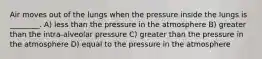 Air moves out of the lungs when the pressure inside the lungs is ________. A) less than the pressure in the atmosphere B) greater than the intra-alveolar pressure C) greater than the pressure in the atmosphere D) equal to the pressure in the atmosphere