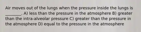 Air moves out of the lungs when the pressure inside the lungs is ________. A) less than the pressure in the atmosphere B) greater than the intra-alveolar pressure C) greater than the pressure in the atmosphere D) equal to the pressure in the atmosphere