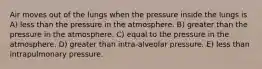 Air moves out of the lungs when the pressure inside the lungs is A) less than the pressure in the atmosphere. B) greater than the pressure in the atmosphere. C) equal to the pressure in the atmosphere. D) greater than intra-alveolar pressure. E) less than intrapulmonary pressure.