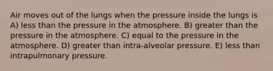 Air moves out of the lungs when the pressure inside the lungs is A) less than the pressure in the atmosphere. B) greater than the pressure in the atmosphere. C) equal to the pressure in the atmosphere. D) greater than intra-alveolar pressure. E) less than intrapulmonary pressure.