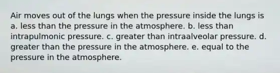 Air moves out of the lungs when the pressure inside the lungs is a. less than the pressure in the atmosphere. b. less than intrapulmonic pressure. c. greater than intraalveolar pressure. d. greater than the pressure in the atmosphere. e. equal to the pressure in the atmosphere.