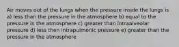 Air moves out of the lungs when the pressure inside the lungs is a) less than the pressure in the atmosphere b) equal to the pressure in the atmosphere c) greater than intraalveolar pressure d) less then intrapulmonic pressure e) greater than the pressure in the atmosphere